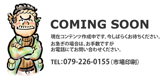 coming soon 現在コンテンツ作成中です。お急ぎの場合はお電話にてお問い合わせください。tel:079-226-0195　市場印刷